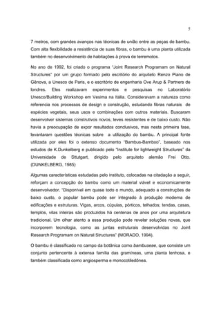 5

7 metros, com grandes avanços nas técnicas de união entre as peças de bambu.
Com alta flexibilidade a resistência de suas fibras, o bambu é uma planta utilizada
também no desenvolvimento de habitações à prova de terremotos.

No ano de 1992, foi criado o programa “Joint Research Programam on Natural
Structures” por um grupo formado pelo escritório do arquiteto Renzo Piano de
Gênova, a Unesco de Paris, e o escritório de engenharia Ove Arup & Partners de
londres.   Eles    realizavam       experimentos        e   pesquisas   no   Laboratório
Unesco/Building Workshop em Vesima na Itália. Consideravam a natureza como
referencia nos processos de design e construção, estudando fibras naturais de
espécies vegetais, seus usos e combinações com outros materiais. Buscaram
desenvolver sistemas construtivos novos, leves resistentes e de baixo custo. Não
havia a preocupação de expor resultados conclusivos, mas nesta primeira fase,
levantaram questões técnicas sobre             a utilização do bambu. A principal fonte
utilizada por eles foi o extenso documento “Bambus-Bamboo”, baseado nos
estudos de K.Dunkelberg e publicado pelo “Institute for lightweight Structures” da
Universidade      de   Sttutgart,   dirigido     pelo   arquiteto   alemão   Frei   Otto.
(DUNKELBERG, 1985)

Algumas características estudadas pelo instituto, colocadas na citadação a seguir,
reforçam a concepção do bambu como um material viável e economicamente
desenvolvedor. “Disponível em quase todo o mundo, adequado a construções de
baixo custo, o popular bambu pode ser integrado à produção moderna de
edificações e estruturas. Vigas, arcos, cúpulas, pórticos, telhados; tendas, casas,
templos, vilas inteiras são produzidos há centenas de anos por uma arquitetura
tradicional. Um olhar atento a essa produção pode revelar soluções novas, que
incorporem tecnologia, como as juntas estruturais desenvolvidas no Joint
Research Programam on Natural Structures” (MORADO, 1994).

O bambu é classificado no campo da botânica como bambuseae, que consiste um
conjunto pertencente à extensa família das gramíneas, uma planta lenhosa, e
também classificada como angiosperma e monocotiledônea.
 