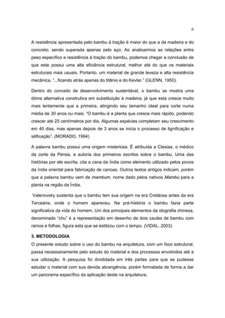 6

A resistência apresentada pelo bambu à tração é maior do que a da madeira e do
concreto, sendo superada apenas pelo aço. Ao analisarmos as relações entre
peso específico e resistência à tração do bambu, podemos chegar a conclusão de
que este possui uma alta eficiência estrutural, melhor até do que os materiais
estruturais mais usuais. Portanto, um material de grande leveza e alta resistência
mecânica, “...ficando atrás apenas do titânio e do Kevlar.” (GLENN, 1950).

Dentro do conceito de desenvolvimento sustentável, o bambu se mostra uma
ótima alternativa construtiva em substituição à madeira, já que esta cresce muito
mais lentamente que a primeira, atingindo seu tamanho ideal para corte numa
média de 30 anos ou mais. “O bambu é a planta que cresce mais rápido, podendo
crescer até 25 centímetros por dia. Algumas espécies completam seu crescimento
em 40 dias, mas apenas depois de 3 anos se inicia o processo de lignificação e
silificação”. (MORADO, 1994)

A palavra bambu possui uma origem misteriosa. É atribuída a Ctesias, o médico
da corte da Pérsia, a autoria dos primeiros escritos sobre o bambu. Uma das
histórias por ele escrita, cita a cana da Índia como elemento utilizado pelos povos
da índia oriental para fabricação de canoas. Outros textos antigos indicam, porém
que a palavra bambu vem de mambum, nome dado pelos nativos Mambu para a
planta na região da Índia.

Valenovsky sustenta que o bambu tem sua origem na era Cretácea antes da era
Terceária, onde o homem apareceu. Na pré-história o bambu fazia parte
significativa da vida do homem. Um dos principais elementos da idografia chinesa,
denominado “chu” é a representação em desenho de dois caules de bambu com
ramos e folhas, figura esta que se estilizou com o tempo. (VIDAL, 2003)

3. METODOLOGIA
O presente estudo sobre o uso do bambu na arquitetura, com um foco estrutural,
passa necessariamente pelo estudo do material e dos processos envolvidos até a
sua utilização. A pesquisa foi divididada em três partes para que se pudesse
estudar o material com sua devida abrangência, porém formatada de forma a dar
um panorama específico da aplicação deste na arquitetura.
 
