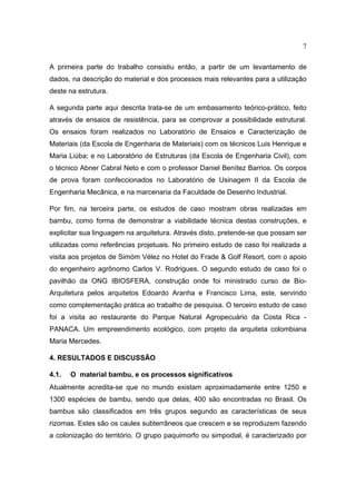 7

A primeira parte do trabalho consistiu então, a partir de um levantamento de
dados, na descrição do material e dos processos mais relevantes para a utilização
deste na estrutura.

A segunda parte aqui descrita trata-se de um embasamento teórico-prático, feito
através de ensaios de resistência, para se comprovar a possibilidade estrutural.
Os ensaios foram realizados no Laboratório de Ensaios e Caracterização de
Materiais (da Escola de Engenharia de Materiais) com os técnicos Luis Henrique e
Maria Liúba; e no Laboratório de Estruturas (da Escola de Engenharia Civil), com
o técnico Abner Cabral Neto e com o professor Daniel Benítez Barrios. Os corpos
de prova foram confeccionados no Laboratório de Usinagem II da Escola de
Engenharia Mecânica, e na marcenaria da Faculdade de Desenho Industrial.

Por fim, na terceira parte, os estudos de caso mostram obras realizadas em
bambu, como forma de demonstrar a viabilidade técnica destas construções, e
explicitar sua linguagem na arquitetura. Através disto, pretende-se que possam ser
utilizadas como referências projetuais. No primeiro estudo de caso foi realizada a
visita aos projetos de Simóm Vélez no Hotel do Frade & Golf Resort, com o apoio
do engenheiro agrônomo Carlos V. Rodrigues. O segundo estudo de caso foi o
pavilhão da ONG IBIOSFERA, construção onde foi ministrado curso de Bio-
Arquitetura pelos arquitetos Edoardo Aranha e Francisco Lima, este, servindo
como complementação prática ao trabalho de pesquisa. O terceiro estudo de caso
foi a visita ao restaurante do Parque Natural Agropecuário da Costa Rica -
PANACA. Um empreendimento ecológico, com projeto da arquiteta colombiana
Maria Mercedes.

4. RESULTADOS E DISCUSSÃO

4.1.   O material bambu, e os processos significativos
Atualmente acredita-se que no mundo existam aproximadamente entre 1250 e
1300 espécies de bambu, sendo que delas, 400 são encontradas no Brasil. Os
bambus são classificados em três grupos segundo as características de seus
rizomas. Estes são os caules subterrâneos que crescem e se reproduzem fazendo
a colonização do território. O grupo paquimorfo ou simpodial, é caracterizado por
 