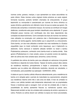 8

rizomas curtos, grossos, maciços, e que apresentam as raízes secundárias na
parte inferior. Estes rizomas curtos originam brotos próximos ao caule original,
formando touceiras, portanto também chamados de entouceirante. O grupo
leptomorfo ou monopodial é caracterizado por rizomas de forma cilíndrica ou
quase cilíndrica, geralmente com diâmetro menor do que os caules que geram. Os
entrenós são compridos e raramente maciços. Os rizomas se ramificam em longas
distâncias, constituindo este grupo também classificado como alastrante. O grupo
Anfipodial possui rizomas com ramificação dos dois tipos dependendo das
condições de desenvolvimento. Como exemplos dos tipos de rizomas nos bambus
mais utilizados na construção civil, podemos citar o Dendrocalamus giganteus
(chamado de bambu-gigante, bambu-balde) que é paquimorfo ou entouceirante.
Outro bambu, um dos mais utilizados e também dos mais resistentes é o Guadua
angustifolia (aqui no brasil conhecido como taquaruçu), que é leptomorfo ou
alastrante. Como estrutura é bastante utilizado também no brasil o bambu
Phyllostachys pubescens, conhecido como bambu-mosó ou bambu-chinês. Este
genero (Phyllostachys) é o mais variado, possui um grande numero de espécies,
além de colmos dos mais variados tipos, tamanhos, cores e formas.

A qualidade dos colmos de bambu para sua utilização em estruturas é de grande
importância e depende de muitos fatores. “Apesar do bambu possuir altos valores
de resistência mecânica, principalmente à tração e compressão, há muitos
aspectos que na prática são dificilmente resolvidos, devendo ser estudados, e
normatizados, para possibilitar sua aplicação.” (CARDOSO, 2000).

A idade em que é o bambu colhido influencia relevantemente, pois a resistência do
bambu só é atingida após o período de maturidade (ou sazonamento), atingindo
sua resistência máxima entre três e seis anos de idade. O teor de umidade no
colmo a ser colhido também está diretamente relacionado com as propriedades
físicas e mecânicas após a secagem. Com um teor de umidade alto, é maior a
possibilidade do bambu apresentar fissuras ou rachaduras quando seco.
Relacionado também ao teor de umidade está a presença de amido e açúcares no
colmo. Portanto os colmos devem ser colhidos na época de menor pluviosidade,
 