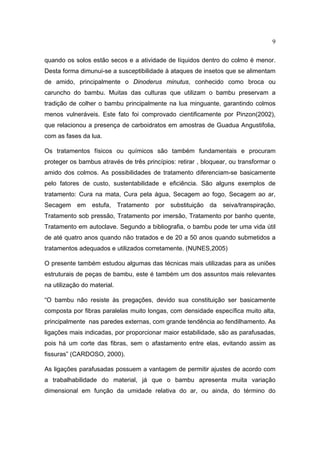 9

quando os solos estão secos e a atividade de líquidos dentro do colmo é menor.
Desta forma dimunui-se a susceptibilidade à ataques de insetos que se alimentam
de amido, principalmente o Dinoderus minutus, conhecido como broca ou
caruncho do bambu. Muitas das culturas que utilizam o bambu preservam a
tradição de colher o bambu principalmente na lua minguante, garantindo colmos
menos vulneráveis. Este fato foi comprovado cientificamente por Pinzon(2002),
que relacionou a presença de carboidratos em amostras de Guadua Angustifolia,
com as fases da lua.

Os tratamentos físicos ou químicos são também fundamentais e procuram
proteger os bambus através de três princípios: retirar , bloquear, ou transformar o
amido dos colmos. As possibilidades de tratamento diferenciam-se basicamente
pelo fatores de custo, sustentabilidade e eficiência. São alguns exemplos de
tratamento: Cura na mata, Cura pela água, Secagem ao fogo, Secagem ao ar,
Secagem em estufa, Tratamento por substituição da seiva/transpiração,
Tratamento sob pressão, Tratamento por imersão, Tratamento por banho quente,
Tratamento em autoclave. Segundo a bibliografia, o bambu pode ter uma vida útil
de até quatro anos quando não tratados e de 20 a 50 anos quando submetidos a
tratamentos adequados e utilizados corretamente. (NUNES,2005)

O presente também estudou algumas das técnicas mais utilizadas para as uniões
estruturais de peças de bambu, este é também um dos assuntos mais relevantes
na utilização do material.

“O bambu não resiste às pregações, devido sua constituição ser basicamente
composta por fibras paralelas muito longas, com densidade específica muito alta,
principalmente nas paredes externas, com grande tendência ao fendilhamento. As
ligações mais indicadas, por proporcionar maior estabilidade, são as parafusadas,
pois há um corte das fibras, sem o afastamento entre elas, evitando assim as
fissuras” (CARDOSO, 2000).

As ligações parafusadas possuem a vantagem de permitir ajustes de acordo com
a trabalhabilidade do material, já que o bambu apresenta muita variação
dimensional em função da umidade relativa do ar, ou ainda, do término do
 