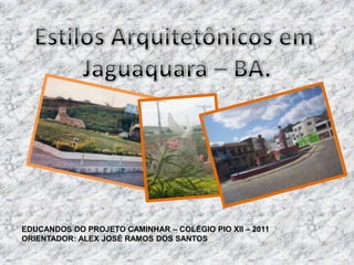 Estilos Arquitetônicos em  Jaguaquara – BA. EDUCANDOSDO PROJETO CAMINHAR – COLÉGIO PIO XII – 2011 ORIENTADOR: ALEX JOSÉ RAMOS DOS SANTOS 