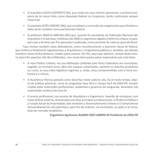 10 SÉRIE DE cadernos tÉcnicos Da agenda parlamentar — ARQUITETURA E ENGENHARIA PÚBLICAS
•	 	O arquiteto CLOVIS ILGENFRITZ (RS), que ainda nos anos oitenta apresentou a primeira pro-
posta de lei nessa linha, como deputado federal no Congresso, tendo continuado sempre
nessa luta.
•	 	O arquiteto ZEZÉU RIBEIRO (BA), que encabeçou a comissão de congressistas para finalizar o
texto da lei, também como parlamentar federal.
•	 	O professor ANGELO ARRUDA (MS) que, quando foi presidente da Federação Nacional dos
Arquitetos e Urbanistas, mobilizou até 2008 os segmentos ligados à Reforma Urbana no país,
para que a lei fosse por fim aprovada e publicada, como presente de natal ao povo do Brasil.
Faço minhas também estas dedicatórias, como reconhecimento a pioneiros dessa lei federal,
que instituiu e finalmente regulamentou a Arquitetura e a Engenharia públicas e, também, aos demais
membros desta minha diretoria, citados pelos autores. Por fim, peço que atentem, através desta leitu-
ra, para três aspectos não tão enfatizados, mas muito bem postos pelos responsáveis por este texto:
•	 	A nova Política Urbana, em sua efetivação conferida pelo Pacto Federativo aos municípios,
engloba no território local, além dos espaços urbanizados, também os distritos produtivos
ou rurais, os seus eixos logísticos regionais e, ainda, áreas comprometidas com o meio am-
biente e a cultura.
•	 	A Assistência Técnica gratuita como descritas neste caderno são, há já muito tempo, obje-
to de práticas pioneiras, como os programas Casa Fácil e Campo Fácil do CREA-PR, sempre
criadas pelas instituições profissionais, academias e governos de vanguarda, doravante sob
sustentação contínua da nova lei.
•	 	O ensino profissional, nas escolas de Arquitetura e Engenharia, haverão de incorporar com
maior ênfase matérias relacionadas com dois princípios constitucionais: a Eficiência Pública e
a Função Social da Propriedade; eles norteiam o Desenvolvimento Urbano e o Compromisso
Socioambiental do solo planetário, para fins de ordenar, via municípios, as ações e as inicia-
tivas do mercado imobiliário.
Engenheiro Agrônomo ÁLVARO JOSÉ CABRINI JR Presidente do CREA-PR
 