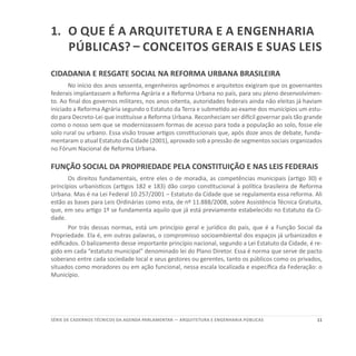 11SÉRIE DE cadernos tÉcnicos Da agenda parlamentar — ARQUITETURA E ENGENHARIA PÚBLICAS
1.	O que é a arquitetura e a engenharia
públicas? – Conceitos Gerais e suas Leis
CIDADANIA E RESGATE SOCIAL NA REFORMA URBANA BRASILEIRA
No início dos anos sessenta, engenheiros agrônomos e arquitetos exigiram que os governantes
federais implantassem a Reforma Agrária e a Reforma Urbana no país, para seu pleno desenvolvimen-
to. Ao final dos governos militares, nos anos oitenta, autoridades federais ainda não eleitas já haviam
iniciado a Reforma Agrária segundo o Estatuto da Terra e submetido ao exame dos municípios um estu-
do para Decreto-Lei que instituísse a Reforma Urbana. Reconheciam ser difícil governar país tão grande
como o nosso sem que se modernizassem formas de acesso para toda a população ao solo, fosse ele
solo rural ou urbano. Essa visão trouxe artigos constitucionais que, após doze anos de debate, funda-
mentaram o atual Estatuto da Cidade (2001), aprovado sob a pressão de segmentos sociais organizados
no Fórum Nacional de Reforma Urbana.
FUNÇÃO SOCIAL DA PROPRIEDADE PELA CONSTITUIÇÃO E NAS LEIS FEDERAIS
Os direitos fundamentais, entre eles o de moradia, as competências municipais (artigo 30) e
princípios urbanísticos (artigos 182 e 183) dão corpo constitucional à política brasileira de Reforma
Urbana. Mas é na Lei Federal 10.257/2001 – Estatuto da Cidade que se regulamenta essa reforma. Ali
estão as bases para Leis Ordinárias como esta, de nº 11.888/2008, sobre Assistência Técnica Gratuita,
que, em seu artigo 1º se fundamenta aquilo que já está previamente estabelecido no Estatuto da Ci-
dade.
Por trás dessas normas, está um princípio geral e jurídico do país, que é a Função Social da
Propriedade. Ela é, em outras palavras, o compromisso socioambiental dos espaços já urbanizados e
edificados. O balizamento desse importante princípio nacional, segundo a Lei Estatuto da Cidade, é re-
gido em cada “estatuto municipal” denominado lei do Plano Diretor. Essa é norma que serve de pacto
soberano entre cada sociedade local e seus gestores ou gerentes, tanto os públicos como os privados,
situados como moradores ou em ação funcional, nessa escala localizada e específica da Federação: o
Município.
 