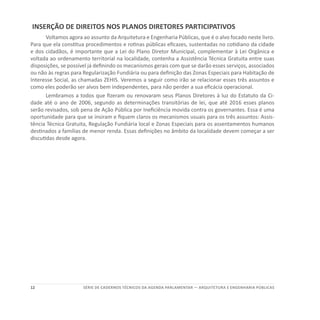12 SÉRIE DE cadernos tÉcnicos Da agenda parlamentar — ARQUITETURA E ENGENHARIA PÚBLICAS
INSERÇÃO DE DIREITOS NOS PLANOS DIRETORES PARTICIPATIVOS
Voltamos agora ao assunto da Arquitetura e Engenharia Públicas, que é o alvo focado neste livro.
Para que ela constitua procedimentos e rotinas públicas eficazes, sustentadas no cotidiano da cidade
e dos cidadãos, é importante que a Lei do Plano Diretor Municipal, complementar à Lei Orgânica e
voltada ao ordenamento territorial na localidade, contenha a Assistência Técnica Gratuita entre suas
disposições, se possível já definindo os mecanismos gerais com que se darão esses serviços, associados
ou não às regras para Regularização Fundiária ou para definição das Zonas Especiais para Habitação de
Interesse Social, as chamadas ZEHIS. Veremos a seguir como irão se relacionar esses três assuntos e
como eles poderão ser alvos bem independentes, para não perder a sua eficácia operacional.
Lembramos a todos que fizeram ou renovaram seus Planos Diretores à luz do Estatuto da Ci-
dade até o ano de 2006, segundo as determinações transitórias de lei, que até 2016 esses planos
serão revisados, sob pena de Ação Pública por Ineficiência movida contra os governantes. Essa é uma
oportunidade para que se insiram e fiquem claros os mecanismos usuais para os três assuntos: Assis-
tência Técnica Gratuita, Regulação Fundiária local e Zonas Especiais para os assentamentos humanos
destinados a famílias de menor renda. Essas definições no âmbito da localidade devem começar a ser
discutidas desde agora.
 
