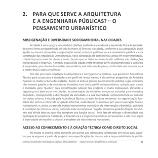 13SÉRIE DE cadernos tÉcnicos Da agenda parlamentar — ARQUITETURA E ENGENHARIA PÚBLICAS
2.	Para que serve a arquitetura
e a engenharia públicas? – O
Pensamento Urbanístico
MISCIGENAÇÃO E DIVERSIDADE SOCIOAMBIENTAL NAS CIDADES
A cidade é um espaço e um produto coletivo, portanto é a essência e expressão física da socieda-
de como forma compartilhada de vida humana. O formato da cidade, conforme a sua adequação pode
ajudar ou mesmo atrapalhar a organização social, os tratos políticos para a convivência pacífica e esta
construção das Repúblicas Democráticas, nova concepção de coexistência ainda em experimentação,
criada há pouco mais de século e meio, depois que se historiou mais de dez milênios sob civilizações
monárquicas e imperiais. A mescla espacial da cidade entre diversos perfis socioambientais e culturais
é necessária, pois diante do cenário democrático, sob informação plena, a falta dela vira insumo para
a intolerância e para a violência.
Um dos principais objetivos da Arquitetura e da Engenharia públicas, que garantem Assistência
Técnica para as pessoas e entidades com perfil de renda menor, é disseminar programas de Moradia
Popular na malha urbana das cidades. Assim se evita o grande assentamento público, cujas unidades
têm mesmo padrão e de moradores inseridos num único perfil socioeconômico, solução que, como
o mercado, gera “guetos” cuja estratificação cultural fica evidente e muito indesejável, afetando a
segurança e o bem-estar nas cidades. A pulverização de iniciativas e recursos voltados para moradias
populares, miscigenando a distribuição da sociedade e a sua diversidade socioeconômica ou cultural
no tecido urbano, é trazida pela Assistência Técnica através de duas vertentes: na regularização fun-
diária dos nichos centrais de ocupação informal, sustentando os mesmos por sua recuperação física e
habitacional, e, ainda, através de outros instrumentos municipais de intervenção urbanística, voltados
à habitação de interesse social, podendo cada município ali resgatar cidadania pela destinação de imó-
veis sob dívida ativa ou que não cumpram sua função social. Pelo fato de reforçar a diversidade nas
tipologias de projeto na habitação, a Arquitetura e a Engenharia públicas personalizam e dão mais vigor
à diversidade de escolhas culturais e modelos de vida entre os moradores.
ACESSO AO CONHECIMENTO E À CRIAÇÃO TÉCNICA COMO DIREITO SOCIAL
Há muito se estima como somente um quinto das edificações construídas em nosso país, aque-
las que se erguem a partir de projeto com especificações técnicas e sob a responsabilidade de profis-
 