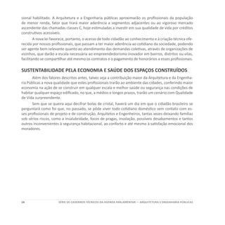 14 SÉRIE DE cadernos tÉcnicos Da agenda parlamentar — ARQUITETURA E ENGENHARIA PÚBLICAS
sional habilitado. A Arquitetura e a Engenharia públicas aproximarão os profissionais da população
de menor renda, fator que trará maior aderência a segmentos adjacentes ou ao vigoroso mercado
ascendente das chamadas classes C, hoje estimuladas a investir em sua qualidade de vida por créditos
construtivos acessíveis.
A nova lei favorece, portanto, o acesso de todo cidadão ao conhecimento e à criação técnica ofe-
recida por nossos profissionais, que passam a ter maior aderência ao cotidiano da sociedade, podendo
ser agente bem relevante quanto ao atendimento das demandas coletivas, através de organizações de
vizinhos, que darão a escala necessária ao empreendedorismo inovador em bairros, distritos ou vilas,
facilitando se compartilhar até mesmo os contratos e o pagamento de honorários a esses profissionais.
SUSTENTABILIDADE PELA ECONOMIA E SAÚDE DOS ESPAÇOS CONSTRUÍDOS
Além dos fatores descritos antes, talvez seja a contribuição maior da Arquitetura e da Engenha-
ria Públicas a nova qualidade que estes profissionais trarão ao ambiente das cidades, conferindo maior
economia na ação de se construir em qualquer escala e melhor saúde ou segurança nas condições de
habitar qualquer espaço edificado, no que, a médios e longos prazos, trarão um cenário com Qualidade
de Vida surpreendente.
Sem que se queira aqui decifrar bolas de cristal, haverá um dia em que o cidadão brasileiro se
perguntará como foi que, no passado, se pôde viver todo cotidiano doméstico sem contato com es-
ses profissionais de projeto e de construção, Arquitetos e Engenheiros, tantas vezes deixando famílias
sob sérios riscos, como a insalubridade, focos de pragas, insolação, possíveis desabamentos e tantos
outros inconvenientes à segurança habitacional, ao conforto e até mesmo à satisfação emocional dos
moradores.
 
