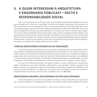15SÉRIE DE cadernos tÉcnicos Da agenda parlamentar — ARQUITETURA E ENGENHARIA PÚBLICAS
3.	A quem interessam a Arquitetura
e Engenharia públicas? – Pacto e
Responsabilidade Social
Esse é um mecanismo que se firmou no país, mas que exige mediação para estabelecer um novo
pacto, firmado entre a Técnica e a Sociedade, nas esferas de Estados e Municípios. Por essa razão, se
falou neste texto em incluir regras gerais sobre o assunto em cada Plano Diretor Municipal, bem como
uma regulamentação regional, associada à Política de Habitação de cada Estado federativo. Trata-se de
fixar as modalidades concretas para dar efetividade a um serviço que envolve outro princípio republi-
cano, que é a Responsabilidade Social, ou seja: pode e deve receber o engajamento das empresas e do
setor produtivo para fomentar espaços de melhor qualidade nos lares de pessoas com menor renda
familiar. É hora de ampliar esse conceito, fazendo com que a Responsabilidade Social não se restrinja à
benemerência, à cultura ou aos esportes, outros itens de promoção humana talvez menos fundamen-
tais do que as condições de moradia, onde crescem os bebês.
FAMÍLIAS BENEFICIÁRIAS ISOLADAS OU EM ASSOCIAÇÃO
Os serviços gratuitos de Assistência Técnica, quando compulsórios pelo princípio federal da Efi-
ciência Pública, são destinados à população beneficiária com renda inferior a três salários-mínimos na
família. Não quer dizer que outros entes federativos não possam pactuar que o benefício se estenda a
grupo maior, com renda até cinco salários por exemplo. Cada contexto deve examinar sua viabilidade
e suas parcerias para dar efetividade nas iniciativas, dependendo do grau de solidariedade ocorrente
no governo e comunidade, sobretudo entre os demais envolvidos, entre os agentes a seguir citados.
No caso das famílias beneficiárias, elas podem receber o serviço isoladamente. Inicialmente,
porém, a tendência é que sejam atendidas coletivamente, nos chamados “bolsões de pobreza” da
cidade, de forma a se organizar as ações com Associações de Moradores legalmente instituídas, onde
exista um laudo, firmado por ente público ou de terceiro setor reconhecido, no qual se comprove o
enquadramento da maioria dos vizinhos entre os objetivos da Lei 11.888/2008.
PROFISSIONAIS ISOLADOS, EM ACADEMIAS OU POR SUAS ENTIDADES
O segundo agente ao qual esse serviço público envolve é o conjunto de profissionais que atuam
nos ramos da Arquitetura e da Engenharia em geral. Eles podem e devem fixar tabela de honorários
 