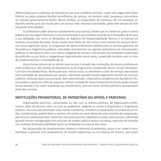 16 SÉRIE DE cadernos tÉcnicos Da agenda parlamentar — ARQUITETURA E ENGENHARIA PÚBLICAS
diferenciada para a cobrança de honorários nos seus trabalhos técnicos, sejam eles pagos pelo Setor
Público ou pelas próprias famílias beneficiárias do serviço, via terceiro setor, poupança comunitária
ou subsídio governamental direto. Nesse sentido, as cooperativas de medicina são um exemplo, re-
duzindo valores para dar escala para um serviço mais massivo à sociedade, parte dele através do SUS
enquanto setor público.
O profissional pode oferecer isoladamente esse serviço, desde que se credencie junto à esfera
pública que dá origem financeira à sua remuneração e que também proceda às tramitações de lei para
a sua atividade, tais como as Anotações ou Registros de Responsabilidade Técnica e as licenças ou
vistorias municipais de praxe. Serão modos mais fáceis de dar início a uma carteira de serviços técni-
cos nesse segmento social, os programas de oferta profissional coletiva para os serviços gratuitos de
Arquitetura e Engenharia públicas, vinculados previamente aos agentes promotores da remuneração,
públicos ou do terceiro setor. Essa oferta colegiada de serviços será através das entidades tradicionais
da profissão ou por birôs e cooperativas especializadas nesse ramo, cumprindo também com os ritos
de credenciamento e tramitações de lei.
Outra forma comum de se ofertar esse serviço é através das instituições do ensino profissional,
entre professores das escolas de Arquitetura ou de Engenharia, envolvendo alunos nessas atividades,
com bons resultados finais. Alerta para que, nesses casos, se amortizem custos de serviços executados
como atividade de aprendizado por alunos, sobretudo quando houver pagamento através de recursos
públicos, evitando dupla remuneração. Bem administrado, o laboratório acadêmico de Assistência Téc-
nica pública e gratuita, além de capacitar melhor o estudante nesse Compromisso Social, pode compor
forma elevada e de maior amplitude aos beneficiários, pois em certo sentido patrocina parcialmente
parte dos serviços.
INSTITUIÇÕES PROMOTORAS, DE PATROCÍNIO OU APOIO, E PARCERIAS
Organizações patronais, conveniadas ou não com os setores públicos, de organizações profis-
sionais, ditos do terceiro setor ou com as academias, poderão se somar à Arquitetura e Engenharia
públicas, inclusive para promover suas marcas e produtos. Também as corporações ou empresas priva-
das, isoladamente, podem fazer o mesmo, em ambos os casos deixando esses acordos de cooperação,
parceria ou colaboração bem claros nos seus pressupostos, objetivos e modos operacionais, sobretudo
quando houver miscigenação com recursos de origem pública nessas iniciativas, passíveis de inserção
nos rankings de Responsabilidade Social ou Ambiental na maioria dos casos.
Na recuperação de assentamentos urbanos e informais já existentes, passa a ser viável e reco-
mendável a parceria com proprietários de imóveis adjacentes ou no entorno do mesmo, pois esses
 