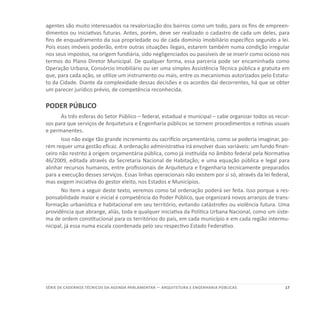 17SÉRIE DE cadernos tÉcnicos Da agenda parlamentar — ARQUITETURA E ENGENHARIA PÚBLICAS
agentes são muito interessados na revalorização dos bairros como um todo, para os fins de empreen-
dimentos ou iniciativas futuras. Antes, porém, deve ser realizado o cadastro de cada um deles, para
fins de enquadramento da sua propriedade ou de cada domínio imobiliário específico segundo a lei.
Pois esses imóveis poderão, entre outras situações ilegais, estarem também numa condição irregular
nos seus impostos, na origem fundiária, sido negligenciados ou passíveis de se inserir como ocioso nos
termos do Plano Diretor Municipal. De qualquer forma, essa parceria pode ser encaminhada como
Operação Urbana, Consórcio Imobiliário ou ser uma simples Assistência Técnica pública e gratuita em
que, para cada ação, se utilize um instrumento ou mais, entre os mecanismos autorizados pelo Estatu-
to da Cidade. Diante da complexidade dessas decisões e os acordos daí decorrentes, há que se obter
um parecer jurídico prévio, de competência reconhecida.
PODER PÚBLICO
Às três esferas do Setor Público – federal, estadual e municipal – cabe organizar todos os recur-
sos para que serviços de Arquitetura e Engenharia públicos se tornem procedimentos e rotinas usuais
e permanentes.
Isso não exige tão grande incremento ou sacrifício orçamentário, como se poderia imaginar, po-
rém requer uma gestão eficaz. A ordenação administrativa irá envolver duas variáveis: um fundo finan-
ceiro não restrito à origem orçamentária pública, como já instituída no âmbito federal pela Normativa
46/2009, editada através da Secretaria Nacional de Habitação; e uma equação pública e legal para
alinhar recursos humanos, entre profissionais de Arquitetura e Engenharia tecnicamente preparados
para a execução desses serviços. Essas linhas operacionais não existem por si só, através da lei federal,
mas exigem iniciativa do gestor eleito, nos Estados e Municípios.
No item a seguir deste texto, veremos como tal ordenação poderá ser feita. Isso porque a res-
ponsabilidade maior e inicial é competência do Poder Público, que organizará novos arranjos de trans-
formação urbanística e habitacional em seu território, evitando catástrofes ou violência futura. Uma
providência que abrange, aliás, toda e qualquer iniciativa da Política Urbana Nacional, como um siste-
ma de ordem constitucional para os territórios do país, em cada município e em cada região intermu-
nicipal, já essa numa escala coordenada pelo seu respectivo Estado Federativo.
 