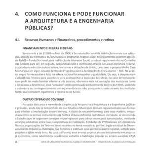18 SÉRIE DE cadernos tÉcnicos Da agenda parlamentar — ARQUITETURA E ENGENHARIA PÚBLICAS
4.	Como funciona e pode funcionar
a Arquitetura e a Engenharia
públicas?
4.1	 Recursos Humanos e Financeiros, procedimentos e rotinas
FINANCIAMENTO E REGRAS FEDERAIS
Sancionada a Lei 11.888 no final de 2008, a Secretaria Nacional de Habitação instruiu sua aplica-
ção, através da Normativa 46/2009 para os programas federais cujos financiamentos ocorrem através
do FNHIS – Fundo Nacional para Habitação de Interesse Social, criado e regulamentado no Conselho
das Cidades para ser, em seguida, operacionalizado e controlado através da Caixa Econômica Federal,
associado ou não com outras fontes, iniciativas e dotações da União, tais como o projeto Minha Casa
Minha Vida em vigor, situado dentro do Programa para a Aceleração do Crescimento – PAC. Na práti-
ca, o que foi necessário e feito na esfera nacional foi enquadrar a gratuidade. Ou seja, a despesa com
a Assistência Técnica para projetos e para acompanhar a execução das obras, no caso de tomadores
com perfil de renda familiar inferior a três salários, não entra mais na prestação dos mutuários como
a lei passou a determinar, esse “subsídio” sendo gerenciado contabilmente dentro do FNHIS, podendo
a cobertura ou contingenciamento ser orçamentária ou não, porquanto trazida através das múltiplas
fontes que compõem legalmente a receita desse fundo.
OUTRAS ESFERAS DE GOVERNO
Passados dois anos e meio desde a vigência da lei que cria a Arquitetura e a Engenharia públicas
e gratuitas, ainda não se tem notícias de que Estados e Municípios tenham regulamentado suas formas
para efetivar a implantação desses serviços. A título de encaminhamento para essa matéria, enqua-
drada entre os demais instrumentos da Política Urbana definidos no Estatuto da Cidade, se recomenda
a Estados que se organizem serviços microrregionais para vários municípios consorciados, mediante
arranjos produtivos entre suas Cooperativas de Habitação, Entidades de Profissionais em Assistência
Técnica, organizações do Terceiro Setor atuantes no tema moradia e, por fim, órgão estadual de Desen-
volvimento Urbano ou Habitação que fomente e estimule esse acordo ou pacto regional, voltado para
projetos e ações nesta linha. No caso do Paraná, esse arranjo pode se ancorar inicialmente em projetos
já existentes, como laboratórios acadêmicos voltados à habitação popular ou o bem-sucedido CASA
 