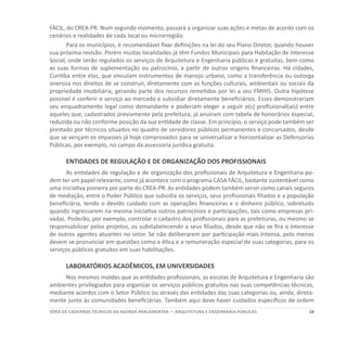 19SÉRIE DE cadernos tÉcnicos Da agenda parlamentar — ARQUITETURA E ENGENHARIA PÚBLICAS
FÁCIL, do CREA-PR. Num segundo momento, passará a organizar suas ações e metas de acordo com os
cenários e realidades de cada local ou microrregião.
Para os municípios, é recomendável fixar definições na lei do seu Plano Diretor, quando houver
sua próxima revisão. Porém muitas localidades já têm Fundos Municipais para Habitação de Interesse
Social, onde serão regulados os serviços de Arquitetura e Engenharia públicas e gratuitas, bem como
as suas formas de suplementação ou patrocínio, a partir de outras origens financeiras. Há cidades,
Curitiba entre elas, que vinculam instrumentos de manejo urbano, como a transferência ou outorga
onerosa nos direitos de se construir, diretamente com as funções culturais, ambientais ou sociais da
propriedade imobiliária, gerando parte dos recursos remetidos por lei a seu FMHIS. Outra hipótese
possível é conferir o serviço ao mercado e subsidiar diretamente beneficiários. Esses demonstrariam
seu enquadramento legal como demandante e poderiam eleger a seguir o(s) profissional(ais) entre
aqueles que, cadastrados previamente pela prefeitura, já anuíram com tabela de honorários especial,
reduzida ou não conforme posição da sua entidade de classe. Em princípio, o serviço pode também ser
prestado por técnicos situados no quadro de servidores públicos permanentes e concursados, desde
que se vençam os impasses já hoje comprovados para se universalizar e horizontalizar as Defensorias
Públicas, por exemplo, no campo da assessoria jurídica gratuita.
ENTIDADES DE REGULAÇÃO E DE ORGANIZAÇÃO DOS PROFISSIONAIS
As entidades de regulação e de organização dos profissionais de Arquitetura e Engenharia po-
dem ter um papel relevante, como já acontece com o programa CASA FÁCIL, bastante sustentável como
uma iniciativa pioneira por parte do CREA-PR. As entidades podem também servir como canais seguros
de mediação, entre o Poder Público que subsidia os serviços, seus profissionais filiados e a população
beneficiária, tendo o devido cuidado com as operações financeiras e o dinheiro público, sobretudo
quando ingressarem na mesma iniciativa outros patrocínios e participações, tais como empresas pri-
vadas. Poderão, por exemplo, controlar o cadastro dos profissionais para as prefeituras, ou mesmo se
responsabilizar pelos projetos, os substabelecendo a seus filiados, desde que não se fira o interesse
de outros agentes atuantes no setor. Se não deliberarem por participação mais intensa, pelo menos
devem se pronunciar em questões como a ética e a remuneração especial de suas categorias, para os
serviços públicos gratuitos em suas habilitações.
LABORATÓRIOS ACADÊMICOS, EM UNIVERSIDADES
Nos mesmos moldes que as entidades profissionais, as escolas de Arquitetura e Engenharia são
ambientes privilegiados para organizar os serviços públicos gratuitos nas suas competências técnicas,
mediante acordos com o Setor Público ou através das entidades das suas categorias ou, ainda, direta-
mente junto às comunidades beneficiárias. Também aqui deve haver cuidados específicos de ordem
 