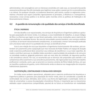20 SÉRIE DE cadernos tÉcnicos Da agenda parlamentar — ARQUITETURA E ENGENHARIA PÚBLICAS
administrativa e de convergência com os interesses envolvidos em cada caso, se necessário buscando
assessoria jurídica que lhes dê orientação para legitimar essas ações e pautar por lei os procedimentos
e as rotinas. Em qualquer situação, as academias deveriam, pelo menos, auxiliar os segmentos comu-
nitários a fiscalizar que sejam cumpridos rigorosamente os princípios, a eficiência e a transparência,
necessárias a esse serviço público e às demais ações inseridas entre as políticas de Habitação e de
Desenvolvimento Urbano.
4.2	A questão da remuneração e da qualidade dos serviços à família beneficiada
ÉTICA E NORMAS
Um dos desafios a ser equacionados, nos serviços de Arquitetura e Engenharia públicas e gratui-
tas para populações de menor renda, é se adequar, a essa modalidade de trabalhos, os atuais Códigos
de Ética e as Normas que regem ou que foram pactuadas, como meras resoluções, para o exercício de
cada profissão ou atividade técnica. No caso da comunidade carente brasileira, seus serviços médicos
e jurídicos se tornaram excessivamente complacentes, se associando a menor remuneração praticada
com uma baixa nada natural na qualidade dos serviços ao beneficiário final.
Essa é uma relação de risco que Arquitetos e Engenheiros historicamente não aceitam, pois en-
tendem ser justamente junto à população que mais necessita do Poder Público um espaço de atuação
onde o exercício profissional deve concentrar seus esforços de excelência e a sua maior expertise, de
modo a contribuir para que os cidadãos todos ascendam a oportunidades de produção e de consumo
na sociedade moderna, galgando patamares cada vez mais altos de civilidade, de segurança pacífica
e de convivência cultural. Por isso, se recomenda que os técnicos não preparados para atender a tal
compromisso ético examinem a sua consciência previamente, não ingressando nessa linha de trabalho
profissional e evitando, assim, que se procriem os mesmos cenários do filme Cidade de Deus, em que
se massifica a pobreza em guetos, como infelizmente ainda se observa nas inaugurações de conjuntos
habitacionais populares.
SUSTENTAÇÃO, CONTINUIDADE E ESCALA DOS SERVIÇOS
Em todas essas variáveis operacionais, adotadas para o exercício profissional da Arquitetura e
Engenharia públicas e gratuitas para população de menor renda, deve ser considerada a questão de
continuidade nos serviços ofertados, bem como a sua forma de legitimação e sustentação. Como se
trata de universalizar o acesso da população à Assistência Técnica, é importante que os mecanismos
adotados sejam compromisso compartilhado, passível de no futuro se transformar em modalidade
 