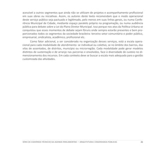 21SÉRIE DE cadernos tÉcnicos Da agenda parlamentar — ARQUITETURA E ENGENHARIA PÚBLICAS
acessível a outros segmentos que ainda não se utilizam de projetos e acompanhamento profissional
em suas obras ou iniciativas. Assim, os autores deste texto recomendam que o modo operacional
deste serviço público seja pactuado e legitimado, pelo menos em suas linhas gerais, ou numa Confe-
rência Municipal de Cidade, mediante espaço paralelo próprio na programação, ou numa audiência
pública para debate sobre a Lei do Plano Diretor Municipal. Isso porque nos atos da Política Urbana se
conquistou que esses momentos de debate sejam fóruns onde sempre estarão presentes e bem pro-
porcionados todos os segmentos da sociedade brasileira: terceiro setor comunitário e poder público,
empresarial, sindicalista, acadêmico, profissional etc.
Como fator adicional, a ser considerado na organização desses serviços, está a escala opera-
cional para cada modalidade de atendimento: se individual ou coletivo, se no âmbito dos bairros, das
vilas de assentados, de distritos, município ou microrregião. Cada modalidade pode gerar modelos
distintos de sustentação e de arranjo nas parcerias e envolvidos, face à diversidade de custeio no di-
mensionamento dos recursos. Em cada contexto deve se buscar a escala mais adequada para a gestão
customizada das atividades.
 
