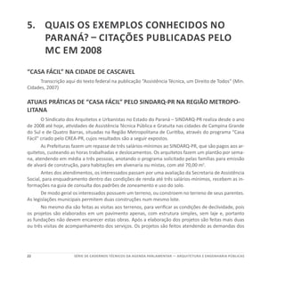 22 SÉRIE DE cadernos tÉcnicos Da agenda parlamentar — ARQUITETURA E ENGENHARIA PÚBLICAS
5.	 Quais os exemplos conhecidos no
Paraná? – Citações publicadas pelo
MC em 2008
“CASA FÁCIL” NA CIDADE DE CASCAVEL
Transcrição aqui do texto federal na publicação “Assistência Técnica, um Direito de Todos” (Min.
Cidades, 2007)
ATUAIS PRÁTICAS DE “CASA FÁCIL” PELO SINDARQ-PR NA REGIÃO METROPO-
LITANA
O Sindicato dos Arquitetos e Urbanistas no Estado do Paraná – SINDARQ-PR realiza desde o ano
de 2008 até hoje, atividades de Assistência Técnica Pública e Gratuita nas cidades de Campina Grande
do Sul e de Quatro Barras, situadas na Região Metropolitana de Curitiba, através do programa “Casa
Fácil” criado pelo CREA-PR, cujos resultados são a seguir expostos.
As Prefeituras fazem um repasse de três salários-mínimos ao SINDARQ-PR, que são pagos aos ar-
quitetos, custeando as horas trabalhadas e deslocamentos. Os arquitetos fazem um plantão por sema-
na, atendendo em média a três pessoas, anotando o programa solicitado pelas famílias para emissão
de alvará de construção, para habitações em alvenaria ou mistas, com até 70,00 m2
.
Antes dos atendimentos, os interessados passam por uma avaliação da Secretaria de Assistência
Social, para enquadramento dentro das condições de renda até três salários-mínimos, recebem as in-
formações na guia de consulta dos padrões de zoneamento e uso do solo.
De modo geral os interessados possuem um terreno, ou constroem no terreno de seus parentes.
As legislações municipais permitem duas construções num mesmo lote.
No mesmo dia são feitas as visitas aos terrenos, para verificar as condições de declividade, pois
os projetos são elaborados em um pavimento apenas, com estrutura simples, sem laje e, portanto
as fundações não devem encarecer estas obras. Após a elaboração dos projetos são feitas mais duas
ou três visitas de acompanhamento dos serviços. Os projetos são feitos atendendo as demandas dos
 