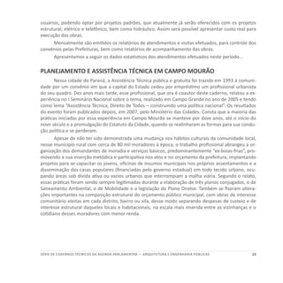 23SÉRIE DE cadernos tÉcnicos Da agenda parlamentar — ARQUITETURA E ENGENHARIA PÚBLICAS
usuários, podendo optar por projetos padrões, que atualmente já serão oferecidos com os projetos
estrutural, elétrico e telefônico, bem como hidráulico. Assim será possível apresentar custo real para
execução das obras.
Mensalmente são emitidos os relatórios de atendimentos e visitas efetuados, para controle dos
convênios pelas Prefeituras, bem como relatórios de acompanhamento das obras.
Apresentamos a seguir os dados estatísticos dos atendimentos efetuados neste período...
PLANEJAMENTO E ASSISTÊNCIA TÉCNICA EM CAMPO MOURÃO
Nessa cidade do Paraná, a Assistência Técnica pública e gratuita foi trazida em 1993 à comuni-
dade por um convênio em que a capital do Estado cedeu por empréstimo um profissional urbanista
do seu quadro. Dez anos mais tarde, esse profissional, que ora é coautor deste caderno, relatou a ex-
periência no I Seminário Nacional sobre o tema, realizado em Campo Grande no ano de 2005 e tendo
como lema “Assistência Técnica, Direito de Todos – construindo uma política nacional”. Os resultados
do evento foram publicados depois, em 2007, pelo Ministério das Cidades. Consta que a maioria das
práticas iniciadas por essa experiência em Campo Mourão se manteve por doze anos, até o início do
novo século e a promulgação do Estatuto da Cidade, quando se realinharam as formas para sua condu-
ção política e se perderam.
Apesar de não ter sido demonstrada uma mudança nos hábitos culturais da comunidade local,
nesse município rural com cerca de 80 mil moradores à época, o trabalho profissional abrangeu a or-
ganização dos demandantes de moradia e serviços básicos, predominantemente “ex-boias-frias”, pro-
movendo a sua inserção metódica e participativa nos atos e no orçamento da prefeitura, implantando
projetos para se capacitar os jovens, oficinas de insumos municipais nos próprios assentamentos e a
disseminação das casas populares (financiadas pelo governo estadual) em todo tecido urbano, ocu-
pando áreas sob dívida ativa ou vazios urbanos que interrompiam a malha viária. Segundo o relato,
essas práticas foram sendo sempre legitimadas durante a elaboração de três planos conjugados, o de
Saneamento Ambiental, o de Mobilidade e a legislação do Plano Diretor. Também se fizeram altera-
ções importantes na composição estrutural do orçamento público municipal, com obras de interesse
comunitário eleitas em cada distrito, bairro ou vila, desse modo separando despesas de custeio e de
interesse estrutural daqueles locais e habitacionais, na escala mais inserida entre as vizinhanças e o
cotidiano desses moradores com menor renda.
 