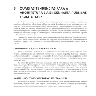 25SÉRIE DE cadernos tÉcnicos Da agenda parlamentar — ARQUITETURA E ENGENHARIA PÚBLICAS
6.	 Quais as tendências para a
Arquitetura e a Engenharia públicas
e gratuitas?
Ainda dependente de uma regulação descentralizada, na esfera dos municípios e dos Estados
brasileiros, a Arquitetura e Engenharia públicas e gratuitas deverá ganhar força a partir da primeira re-
visão dos Planos Diretores concebidos após a promulgação do Estatuto da Cidade, entre 2014 e 2016.
Porém, é necessário um novo esforço por parte das organizações profissionais e dos movimentos so-
ciais que acompanham toda evolução da Reforma Urbana no país, através da sua Política de Desenvol-
vimento, no sentido de divulgar os conceitos gerais e desenvolver as alternativas em detalhe, segundo
as ideias antecipadas neste texto.
Também são importantes: melhor articulação entre as quatro Secretarias do Ministério das Cida-
des e, ainda, a revitalização daquela destinada aos Programas Urbanos, bem como, este tema ingressar
na agenda e na pauta das Conferências e do Conselho Nacional, em suas diferentes escalas, etapas e
esferas.
CADASTROS LOCAIS, REGIONAIS E NACIONAIS
Entre as escolas de Arquitetura e de Engenharia deverá haver também uma inovação em torno
dessa modalidade de atuação profissional, aprimorando as técnicas de gestão, de projeto e de acom-
panhamento nas obras e ações para as comunidades de menor renda. Os professores poderão auxiliar
em muito nos ajustes éticos e normativos para esses serviços, orientando o Poder Público e seus agen-
tes de execução.
No campo dos governos municipais e estaduais, além da inserção deste tema nos Planos Direto-
res e nos Arranjos Intermunicipais de escala microrregional, há que se formatar e regular as formas de
vínculo do profissional de edificações com essa nova atividade pública. Sejam quais forem os canais,
cabe ao Poder Público cadastrar os atores e os agentes técnicos que irão fornecer a Assistência Técnica
para a população demandante, conveniando com os Conselhos Regionais o controle social sobre a
qualidade dos mesmos.
NORMAS, PROCEDIMENTOS E ROTINAS EM CADA ESFERA
Quanto mais as normas, os procedimentos e as rotinas sejam previamente debatidas e depois
implantadas, mediante forma bem simples e transparente, será melhor para todos os interessados,
 