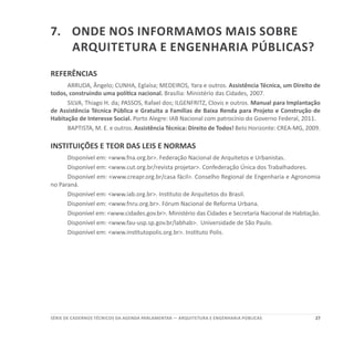 27SÉRIE DE cadernos tÉcnicos Da agenda parlamentar — ARQUITETURA E ENGENHARIA PÚBLICAS
7.	Onde nos informamos mais sobre
Arquitetura e Engenharia públicas?
REFERÊNCIAS
ARRUDA, Ângelo; CUNHA, Eglaísa; MEDEIROS, Yara e outros. Assistência Técnica, um Direito de
todos, construindo uma política nacional. Brasília: Ministério das Cidades, 2007.
SILVA, Thiago H. da; PASSOS, Rafael dos; ILGENFRITZ, Clovis e outros. Manual para Implantação
de Assistência Técnica Pública e Gratuita a Famílias de Baixa Renda para Projeto e Construção de
Habitação de Interesse Social. Porto Alegre: IAB Nacional com patrocínio do Governo Federal, 2011.
BAPTISTA, M. E. e outros. Assistência Técnica: Direito de Todos! Belo Horizonte: CREA-MG, 2009.
INSTITUIÇÕES E TEOR DAS LEIS E NORMAS
Disponível em: <www.fna.org.br>. Federação Nacional de Arquitetos e Urbanistas.
Disponível em: <www.cut.org.br/revista projetar>. Confederação Única dos Trabalhadores.
Disponível em: <www.creapr.org.br/casa fácil>. Conselho Regional de Engenharia e Agronomia
no Paraná.
Disponível em: <www.iab.org.br>. Instituto de Arquitetos do Brasil.
Disponível em: <www.fnru.org.br>. Fórum Nacional de Reforma Urbana.
Disponível em: <www.cidades.gov.br>. Ministério das Cidades e Secretaria Nacional de Habitação.
Disponível em: <www.fau-usp.sp.gov.br/labhab>. Universidade de São Paulo.
Disponível em: <www.institutopolis.org.br>. Instituto Polis.
 