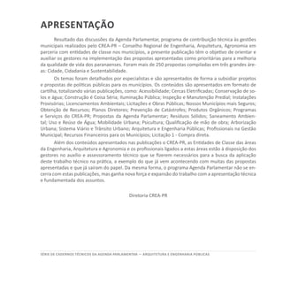 SÉRIE DE cadernos tÉcnicos Da agenda parlamentar — ARQUITETURA E ENGENHARIA PÚBLICAS
apresentação
Resultado das discussões da Agenda Parlamentar, programa de contribuição técnica às gestões
municipais realizados pelo CREA-PR – Conselho Regional de Engenharia, Arquitetura, Agronomia em
parceria com entidades de classe nos municípios, a presente publicação têm o objetivo de orientar e
auxiliar os gestores na implementação das propostas apresentadas como prioritárias para a melhoria
da qualidade de vida dos paranaenses. Foram mais de 250 propostas compiladas em três grandes áre-
as: Cidade, Cidadania e Sustentabilidade.
Os temas foram detalhados por especialistas e são apresentados de forma a subsidiar projetos
e propostas de políticas públicas para os municípios. Os conteúdos são apresentados em formato de
cartilha, totalizando várias publicações, como: Acessibilidade; Cercas Eletrificadas; Conservação de so-
los e água; Construção é Coisa Séria; Iluminação Pública; Inspeção e Manutenção Predial; Instalações
Provisórias; Licenciamentos Ambientais; Licitações e Obras Públicas; Nossos Municípios mais Seguros;
Obtenção de Recursos; Planos Diretores; Prevenção de Catástrofes; Produtos Orgânicos; Programas
e Serviços do CREA-PR; Propostas da Agenda Parlamentar; Resíduos Sólidos; Saneamento Ambien-
tal; Uso e Reúso de Água; Mobilidade Urbana; Psicultura; Qualificação de mão de obra; Arborização
Urbana; Sistema Viário e Trânsito Urbano; Arquitetura e Engenharia Públicas; Profissionais na Gestão
Municipal; Recursos Financeiros para os Municípios; Licitação 1 - Compra direta.
Além dos conteúdos apresentados nas publicações o CREA-PR, as Entidades de Classe das áreas
da Engenharia, Arquitetura e Agronomia e os profissionais ligados a estas áreas estão à disposição dos
gestores no auxílio e assessoramento técnico que se fizerem necessários para a busca da aplicação
deste trabalho técnico na prática, a exemplo do que já vem acontecendo com muitas das propostas
apresentadas e que já saíram do papel. Da mesma forma, o programa Agenda Parlamentar não se en-
cerra com estas publicações, mas ganha nova força e expansão do trabalho com a apresentação técnica
e fundamentada dos assuntos.
Diretoria CREA-PR
 