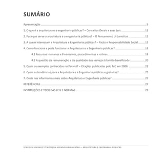 SÉRIE DE cadernos tÉcnicos Da agenda parlamentar — ARQUITETURA E ENGENHARIA PÚBLICAS
Sumário
Apresentação...........................................................................................................................................9
1. O que é a arquitetura e a engenharia públicas? – Conceitos Gerais e suas Leis................................11
2. Para que serve a arquitetura e a engenharia públicas? – O Pensamento Urbanístico.......................13
3. A quem interessam a Arquitetura e Engenharia públicas? – Pacto e Responsabilidade Social..........15
4. Como funciona e pode funcionar a Arquitetura e a Engenharia públicas?........................................18
4.1 Recursos Humanos e Financeiros, procedimentos e rotinas..................................................18
4.2 A questão da remuneração e da qualidade dos serviços à família beneficiada.....................20
5. Quais os exemplos conhecidos no Paraná? – Citações publicadas pelo MC em 2008 ......................22
6. Quais as tendências para a Arquitetura e a Engenharia públicas e gratuitas?...................................25
7. Onde nos informamos mais sobre Arquitetura e Engenharia públicas?............................................27
REFERÊNCIAS..........................................................................................................................................27
INSTITUIÇÕES E TEOR DAS LEIS E NORMAS ...........................................................................................27
 