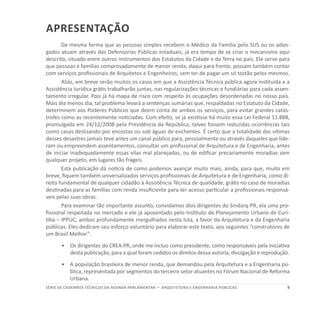 9SÉRIE DE cadernos tÉcnicos Da agenda parlamentar — ARQUITETURA E ENGENHARIA PÚBLICAS
Apresentação
Da mesma forma que as pessoas simples recebem o Médico da Família pelo SUS ou os advo-
gados atuam através das Defensorias Públicas estaduais, já era tempo de se criar o mecanismo aqui
descrito, situado entre outros instrumentos dos Estatutos da Cidade e da Terra no país. Ele serve para
que pessoas e famílias comprovadamente de menor renda, daqui para frente, possam também contar
com serviços profissionais de Arquitetos e Engenheiros, sem ter de pagar um só tostão pelos mesmos.
Aliás, em breve serão muitos os casos em que a Assistência Técnica pública agora instituída e a
Assistência Jurídica grátis trabalharão juntas, nas regularizações técnicas e fundiárias para cada assen-
tamento irregular. Pois já há mapa de risco com respeito às ocupações desordenadas no nosso país.
Mais dia menos dia, tal problema levará a sentenças sumárias que, respaldadas no Estatuto da Cidade,
determinem aos Poderes Públicos que deem conta de ambos os serviços, para evitar grandes catás-
trofes como as recentemente noticiadas. Com efeito, se já existisse há muito essa Lei Federal 11.888,
promulgada em 24/12/2008 pela Presidência da República, talvez fossem reduzidas ocorrências tais
como casas deslizando por encostas ou sob águas de enchentes. É certo que a totalidade das vítimas
desses desastres jamais teve antes um canal público para, pessoalmente ou através daqueles que lide-
ram ou empreendem assentamentos, consultar um profissional de Arquitetura e de Engenharia, antes
de iniciar inadequadamente essas vilas mal planejadas, ou de edificar precariamente moradias sem
qualquer projeto, em lugares tão frágeis.
Esta publicação dá notícia de como podemos avançar muito mais, ainda, para que, muito em
breve, fiquem também universalizados serviços profissionais de Arquitetura e de Engenharia, como di-
reito fundamental de qualquer cidadão à Assistência Técnica de qualidade, grátis no caso de moradias
destinadas para as famílias com renda insuficiente para ter acesso particular a profissionais responsá-
veis pelas suas obras.
Para examinar tão importante assunto, convidamos dois dirigentes do Sindarq-PR, ela uma pro-
fissional respeitada no mercado e ele já aposentado pelo Instituto de Planejamento Urbano de Curi-
tiba – IPPUC, ambos profundamente mergulhados nesta luta, a favor da Arquitetura e da Engenharia
públicas. Eles dedicam seu esforço voluntário para elaborar este texto, aos seguintes “construtores de
um Brasil Melhor”:
•	 	Os dirigentes do CREA-PR, onde me incluo como presidente, como responsáveis pela iniciativa
desta publicação, para a qual foram cedidos os direitos dessa autoria, divulgação e reprodução.
•	 	A população brasileira de menor renda, que demandou pela Arquitetura e a Engenharia pú-
blica, representada por segmentos do terceiro setor atuantes no Fórum Nacional de Reforma
Urbana.
 