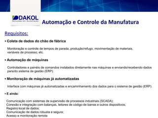 ▪ Coleta de dados do chão de fábrica
Monitoração e controle de tempos de parada, produção/refugo, movimentação de materiais,
variáveis de processo, etc.
▪ Automação de máquinas
Controladores e painéis de comandos instalados diretamente nas máquinas e enviando/recebendo dados
para/do sistema de gestão (ERP).
▪ Monitoração de máquinas já automatizadas
Interface com máquinas já automatizadas e encaminhamento dos dados para o sistema de gestão (ERP).
▪ E ainda:
Comunicação com sistemas de supervisão de processos industriais (SCADA);
Conexão e integração com balanças, leitores de código de barras e outros dispositivos;
Registro local de dados;
Comunicação de dados robusta e segura;
Acesso e monitoração remota
Automação e Controle da Manufatura
Requisitos:
 