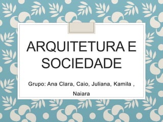 ARQUITETURA E
SOCIEDADE
Grupo: Ana Clara, Caio, Juliana, Kamila ,
Naiara
 