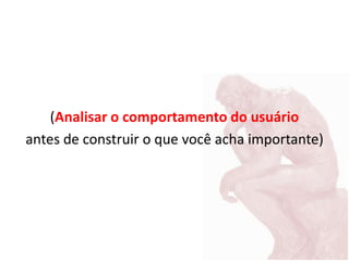 (Analisar o comportamento do usuário
antes de construir o que você acha importante)
 