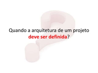 Quando a arquitetura de um projeto
deve ser definida?
 