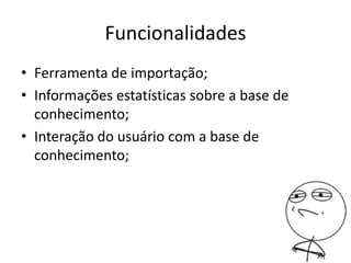 Funcionalidades
• Ferramenta de importação;
• Informações estatísticas sobre a base de
conhecimento;
• Interação do usuário com a base de
conhecimento;
 