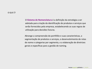 O  Sistema de Nomenclatura  é a definição da estratégia a ser adotada para criação da identificação de produtos e serviços que serão fornecidos pela empresa, estabelecendo as suas regras de utilização para decisões futuras. O QUE É? Abrange a compreensão do portifólio e suas características, a segmentação de produtos e serviços, o desenvolvimento de rotas de nome e categorias por segmento, e a elaboração de diretrizes gerais e específicas para a gestão de naming.  bruno nogueira pinheiro   •  2 0 0 9 