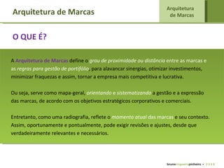 A  Arquitetura de Marcas   define o  grau de proximidade ou distância  entre as marcas e as  regras para gestão de portifólio , para  alavancar sinergias, otimizar investimentos, minimizar fraquezas e assim, tornar a empresa mais competitiva e lucrativa. Ou seja, serve como mapa-geral,  orientando  e  sistematizando  a gestão e a expressão das marcas, de acordo com os objetivos estratégicos corporativos e comerciais.  Entretanto, como uma radiografia, reflete o  momento atual  das marcas  e seu contexto. Assim, oportunamente e pontualmente, pode exigir revisões e ajustes, desde que verdadeiramente relevantes e necessários.  Arquitetura de Marcas Arquitetura  de Marcas   bruno nogueira pinheiro   •  2 0 0 9 O QUE É? 