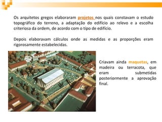 Os arquitetos gregos elaboraram projetos nos quais constavam o estudo
topográfico do terreno, a adaptação do edifício ao relevo e a escolha
criteriosa da ordem, de acordo com o tipo de edifício.
Depois elaboravam cálculos onde as medidas e as proporções eram
rigorosamente estabelecidas.
Criavam ainda maquetas, em
madeira ou terracota, que
eram submetidas
posteriormente a aprovação
final.
 