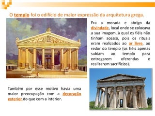 O templo foi o edifício de maior expressão da arquitetura grega.
Era a morada e abrigo da
divindade, local onde se colocava
a sua imagem, à qual os fiéis não
tinham acesso, pois os rituais
eram realizados ao ar livre, ao
redor do templo (os fiéis apenas
subiam ao templo para
entregarem oferendas e
realizarem sacrifícios).
Também por esse motivo havia uma
maior preocupação com a decoração
exterior do que com a interior.
 