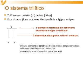 O sistema trilítico
 Trilítico vem de três (tri) pedras (lithos)
 Este sistema já era usado na Mesopotâmia e Egipto antigos
1 2
3
2 elementos de suporte vertical: colunas
1 elemento horizontal de cobertura:
arquitrave e vigas de telhado
Utilizava o sistema de construção trilítico definido por pilares verticais
unidos por lintéis (arquitrave) horizontais
Não existiam praticamente nem curvas nem arcos
 