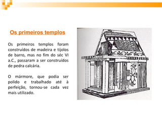 Os primeiros templos foram
construídos de madeira e tijolos
de barro, mas no fim do séc VI
a.C., passaram a ser construídos
de pedra calcária.
O mármore, que podia ser
polido e trabalhado até à
perfeição, tornou-se cada vez
mais utilizado.
Os primeiros templos
 