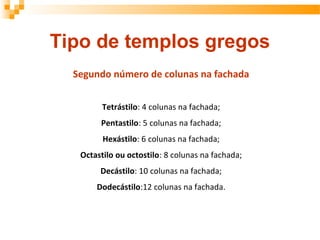 Segundo número de colunas na fachada
Tetrástilo: 4 colunas na fachada;
Pentastilo: 5 colunas na fachada;
Hexástilo: 6 colunas na fachada;
Octastilo ou octostilo: 8 colunas na fachada;
Decástilo: 10 colunas na fachada;
Dodecástilo:12 colunas na fachada.
Tipo de templos gregos
 
