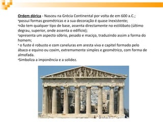 Ordem dórica - Nasceu na Grécia Continental por volta de em 600 a.C.;
•possui formas geométricas e a sua decoração é quase inexistente;
•não tem qualquer tipo de base, assenta directamente no estilóbato (último
degrau, superior, onde assenta o edifício);
•apresenta um aspecto sóbrio, pesado e maciço, traduzindo assim a forma do
homem;
• o fuste é robusto e com caneluras em aresta viva e capitel formado pelo
ábaco e equino ou coxim, extremamente simples e geométrico, com forma de
almofada.
•Simboliza a imponência e a solidez.
 
