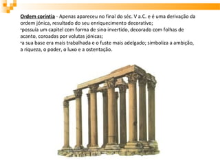 Ordem coríntia - Apenas apareceu no final do séc. V a.C. e é uma derivação da
ordem jónica, resultado do seu enriquecimento decorativo;
•possuía um capitel com forma de sino invertido, decorado com folhas de
acanto, coroadas por volutas jónicas;
•a sua base era mais trabalhada e o fuste mais adelgado; simboliza a ambição,
a riqueza, o poder, o luxo e a ostentação.
 