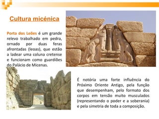 Cultura micénica
Porta dos Leões é um grande
relevo trabalhado em pedra,
ornado por duas feras
afrontadas (leoas), que estão
a ladear uma coluna cretense
e funcionam como guardiões
do Palácio de Micenas.
É notória uma forte influência do
Próximo Oriente Antigo, pela função
que desempenham, pelo formato dos
corpos em tensão muito musculados
(representando o poder e a soberania)
e pela simetria de toda a composição.
 