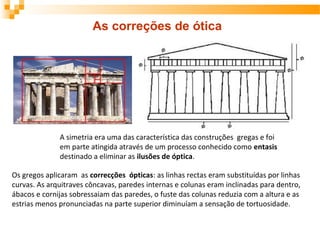 A simetria era uma das característica das construções gregas e foi
em parte atingida através de um processo conhecido como entasis
destinado a eliminar as ilusões de óptica.
Os gregos aplicaram as correcções ópticas: as linhas rectas eram substituídas por linhas
curvas. As arquitraves côncavas, paredes internas e colunas eram inclinadas para dentro,
ábacos e cornijas sobressaiam das paredes, o fuste das colunas reduzia com a altura e as
estrias menos pronunciadas na parte superior diminuíam a sensação de tortuosidade.
As correções de ótica
 