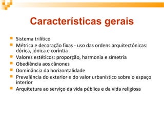 Características gerais
 Sistema trilítico
 Métrica e decoração fixas - uso das ordens arquitectónicas:
dórica, jónica e coríntia
 Valores estéticos: proporção, harmonia e simetria
 Obediência aos cânones
 Dominância da horizontalidade
 Prevalência do exterior e do valor urbanístico sobre o espaço
interior
 Arquitetura ao serviço da vida pública e da vida religiosa
 