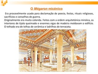 O Mégaron micénico
Era provavelmente usado para declamação de poesia, festas, rituais religiosos,
sacrifícios e conselhos de guerra.
Originalmente era muito colorida. Feitos com a ordem arquitetónica minóica, os
interiores de tijolo queimado e enormes vigas de madeira moldavam o edifício.
O telhado era de telhas de cerâmica e ladrilhos de terracota.
 