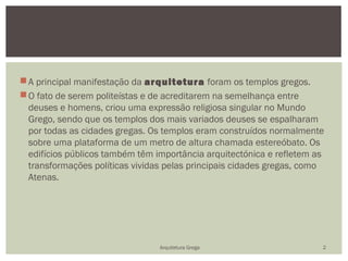  A principal manifestação da arquitetura foram os templos gregos.
 O fato de serem politeístas e de acreditarem na semelhança entre
  deuses e homens, criou uma expressão religiosa singular no Mundo
  Grego, sendo que os templos dos mais variados deuses se espalharam
  por todas as cidades gregas. Os templos eram construídos normalmente
  sobre uma plataforma de um metro de altura chamada estereóbato. Os
  edifícios públicos também têm importância arquitectónica e refletem as
  transformações políticas vividas pelas principais cidades gregas, como
  Atenas.




                                 Arquitetura Grega                     2
 