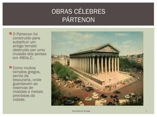 OBRAS CÉLEBRES
                         PÁRTENON
 O Pártenon foi
  construído para
  substituir um
  antigo templo
  destruído por uma
  invasão dos persas
  em 480a.C..

 Como muitos
  templos gregos,
  servia de
  tesouraria, onde
  guardavam as
  reservas de
  moedas e metais
  preciosos da
  cidade.

                            Arquitetura Grega   7
 