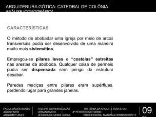 09.
FACULDADES SANTO
AGOSTINHO
ARQUITETURA E
FELLIPE OLIVEIRA LUCAS HISTÓRIA DA ARQUITETURA E DO
URBANISMO II 4º PERÍODO NOTURNO
JÉSSICA OLIVEIRA LUCAS PROFESSORA: MARIANA HERMSDORFF E
CARACTERÍSTICAS
O método de abobadar uma igreja por meio de arcos
transversais podia ser desenvolvido de uma maneira
muito mais sistemática.
Empregou-se pilares leves e “costelas” estreitas
nas arestas da abóboda. Qualquer coisa de permeio
podia ser dispensada sem perigo da estrutura
desabar.
Paredes maciças entre pilares eram supérfluas,
perdendo lugar para grandes janelas.
ARQUITERURA GÓTICA: CATEDRAL DE COLÔNIA
ANÁLISE ICONOGRÁFICA
 