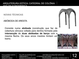 12.
FACULDADES SANTO
AGOSTINHO
ARQUITETURA E
FELLIPE OLIVEIRA LUCAS HISTÓRIA DA ARQUITETURA E DO
URBANISMO II 4º PERÍODO NOTURNO
JÉSSICA OLIVEIRA LUCAS PROFESSORA: MARIANA HERMSDORFF E
.
NOVAS TÉCNICAS
ARQUITERURA GÓTICA: CATEDRAL DE COLÔNIA
ANÁLISE ICONOGRÁFICA
ABÓBODA DE ARESTA
Consiste numa abóbada (construção que faz de
cobertura côncava voltada para dentro) formada pela
intersecção de duas abóbadas de berço com a
mesma flecha. Os seus arcos mestres limitam um
tramo.
 