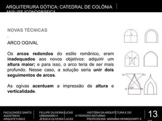 13.
FACULDADES SANTO
AGOSTINHO
ARQUITETURA E
FELLIPE OLIVEIRA LUCAS HISTÓRIA DA ARQUITETURA E DO
URBANISMO II 4º PERÍODO NOTURNO
JÉSSICA OLIVEIRA LUCAS PROFESSORA: MARIANA HERMSDORFF E
.
NOVAS TÉCNICAS
ARQUITERURA GÓTICA: CATEDRAL DE COLÔNIA
ANÁLISE ICONOGRÁFICA
ARCO OGIVAL
Os arcos redondos do estilo românico, eram
inadequados aos novos objetivos: adquirir um
altura maior; e para isso, o arco teria de ser mais
profundo. Nesse caso, a solução seria unir dois
seguimentos de arcos.
As ogivas acentuam a impressão de altura e
verticalidade.
 