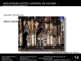 14.
FACULDADES SANTO
AGOSTINHO
ARQUITETURA E
FELLIPE OLIVEIRA LUCAS HISTÓRIA DA ARQUITETURA E DO
URBANISMO II 4º PERÍODO NOTURNO
JÉSSICA OLIVEIRA LUCAS PROFESSORA: MARIANA HERMSDORFF E
.
NOVAS TÉCNICAS
ARQUITERURA GÓTICA: CATEDRAL DE COLÔNIA
ANÁLISE ICONOGRÁFICA
ARCO OGIVAL
Fachada da Catedral de Colônia,
Alemanha
 