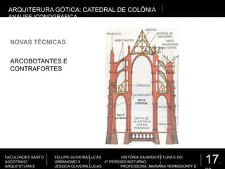 17.
FACULDADES SANTO
AGOSTINHO
ARQUITETURA E
FELLIPE OLIVEIRA LUCAS HISTÓRIA DA ARQUITETURA E DO
URBANISMO II 4º PERÍODO NOTURNO
JÉSSICA OLIVEIRA LUCAS PROFESSORA: MARIANA HERMSDORFF E
NOVAS TÉCNICAS
ARQUITERURA GÓTICA: CATEDRAL DE COLÔNIA
ANÁLISE ICONOGRÁFICA
ARCOBOTANTES E
CONTRAFORTES
 